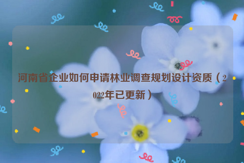 河南省企業如何申請林業調查規劃設計資質（2022年已更新）