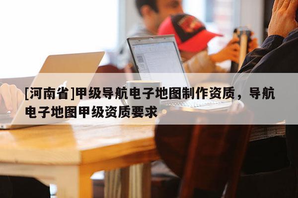 [河南省]甲級導航電子地圖 *** 資質，導航電子地圖甲級資質要求