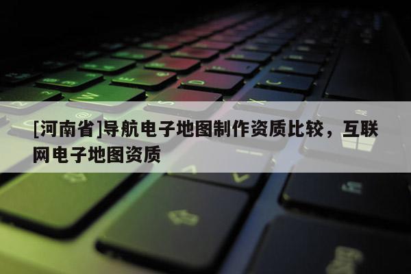[河南省]導航電子地圖 *** 資質(zhì)比較，互聯(lián)網(wǎng)電子地圖資質(zhì)
