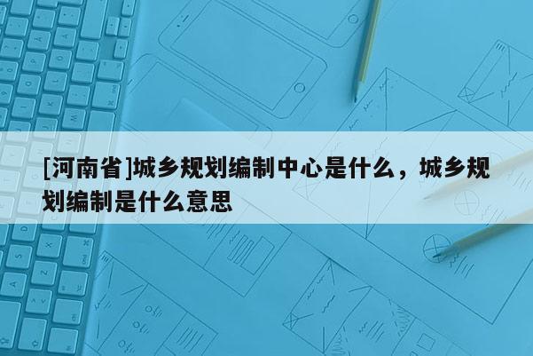 [河南省]城鄉規劃編制中心是什么，城鄉規劃編制是什么意思