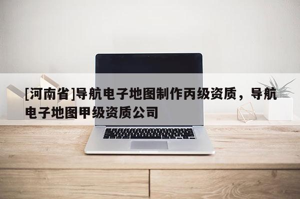 [河南省]導航電子地圖 *** 丙級資質(zhì)，導航電子地圖甲級資質(zhì)公司