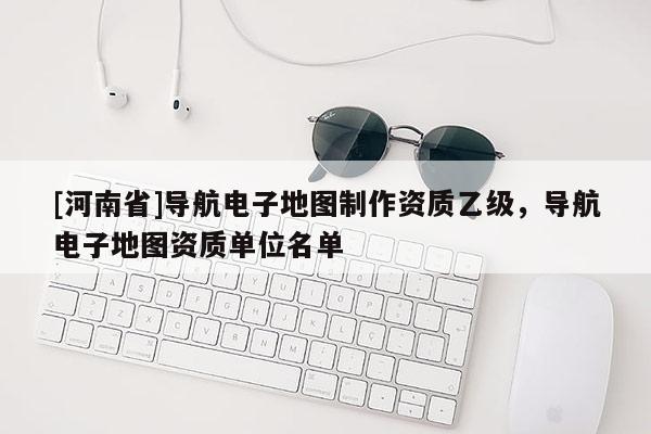 [河南省]導航電子地圖 *** 資質(zhì)乙級，導航電子地圖資質(zhì)單位名單