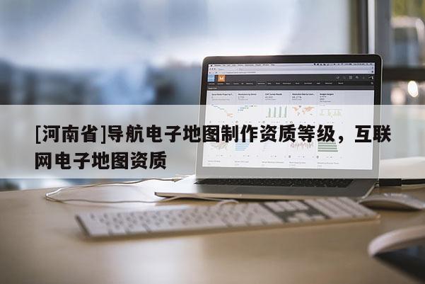 [河南省]導航電子地圖 *** 資質(zhì)等級，互聯(lián)網(wǎng)電子地圖資質(zhì)
