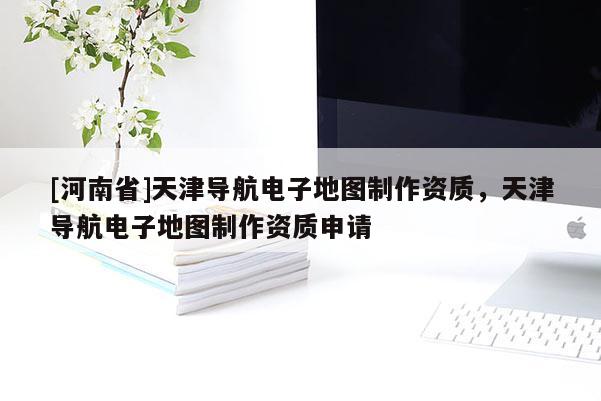 [河南省]天津導航電子地圖 *** 資質，天津導航電子地圖 *** 資質申請