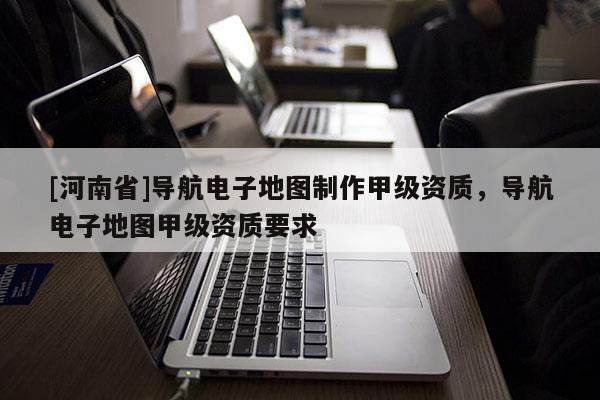 [河南省]導航電子地圖 *** 甲級資質，導航電子地圖甲級資質要求