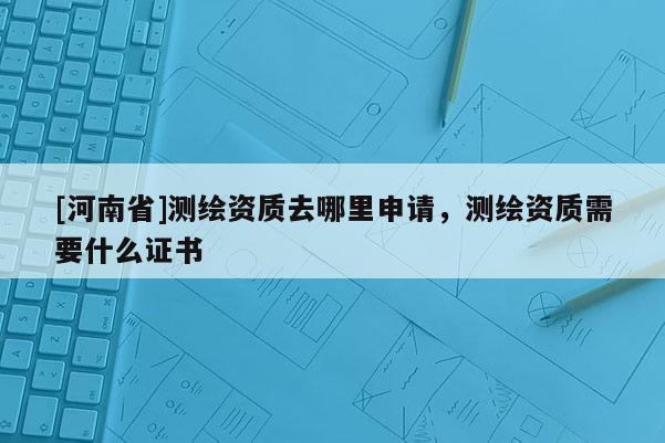 [河南省]測繪資質去哪里申請，測繪資質需要什么證書