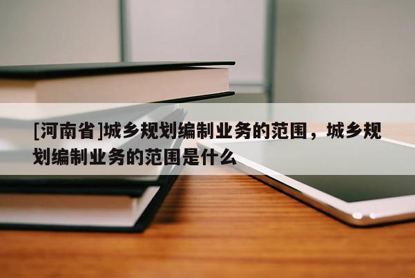 [河南省]城鄉(xiāng)規(guī)劃編制業(yè)務的范圍，城鄉(xiāng)規(guī)劃編制業(yè)務的范圍是什么
