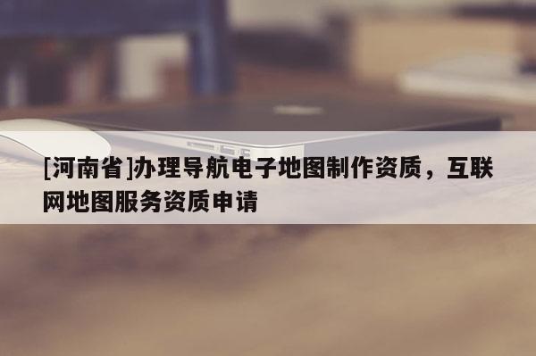 [河南省]辦理導航電子地圖 *** 資質，互聯網地圖服務資質申請