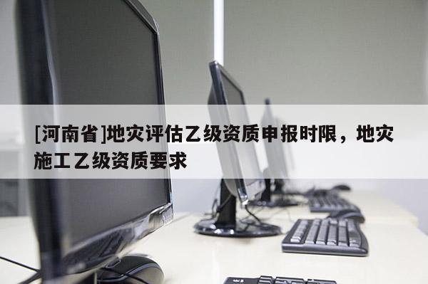 [河南省]地災評估乙級資質申報時限，地災施工乙級資質要求