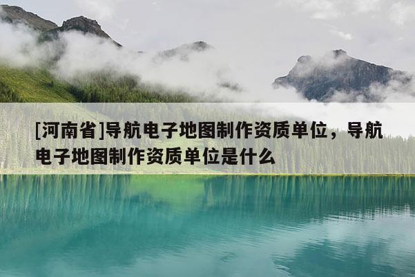 [河南省]導航電子地圖 *** 資質單位，導航電子地圖 *** 資質單位是什么