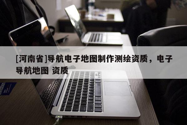 [河南省]導航電子地圖 *** 測繪資質，電子導航地圖 資質