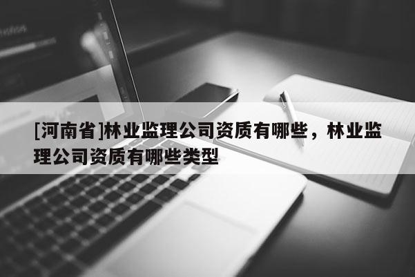 [河南省]林業(yè)監(jiān)理公司資質(zhì)有哪些，林業(yè)監(jiān)理公司資質(zhì)有哪些類型
