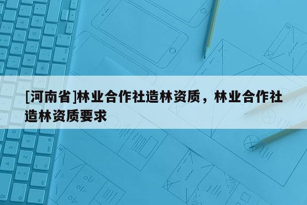 [河南省]林業(yè)合作社造林資質(zhì)，林業(yè)合作社造林資質(zhì)要求