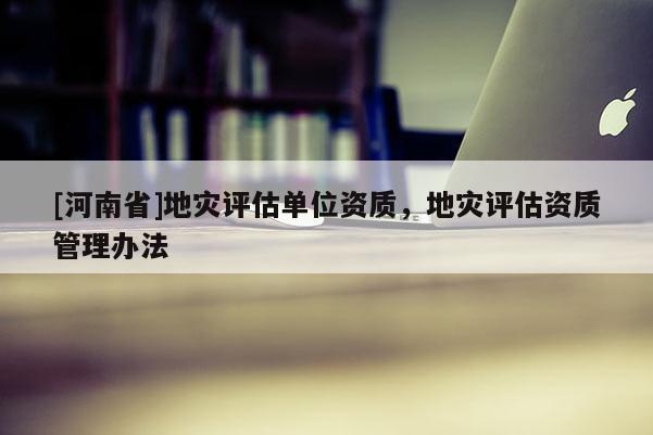 [河南省]地災評估單位資質，地災評估資質管理辦法