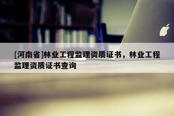 [河南省]林業工程監理資質證書，林業工程監理資質證書查詢