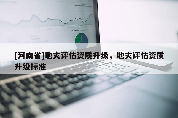 [河南省]地災(zāi)評(píng)估資質(zhì)升級(jí)，地災(zāi)評(píng)估資質(zhì)升級(jí)標(biāo)準(zhǔn)