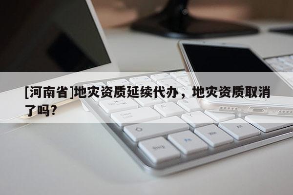 [河南省]地災(zāi)資質(zhì)延續(xù)代辦，地災(zāi)資質(zhì)取消了嗎?