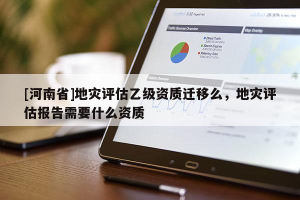 [河南省]地災(zāi)評估乙級資質(zhì)遷移么，地災(zāi)評估報告需要什么資質(zhì)