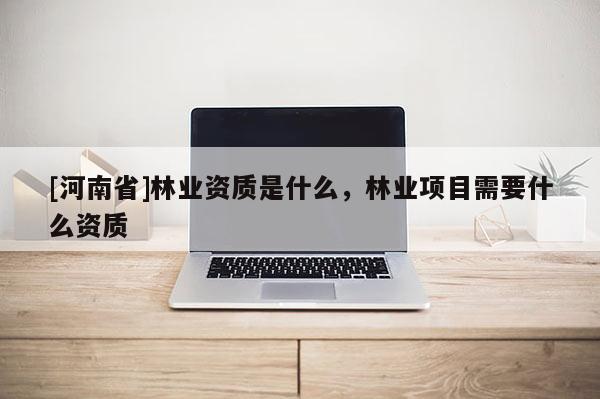 [河南省]林業(yè)資質(zhì)是什么，林業(yè)項(xiàng)目需要什么資質(zhì)
