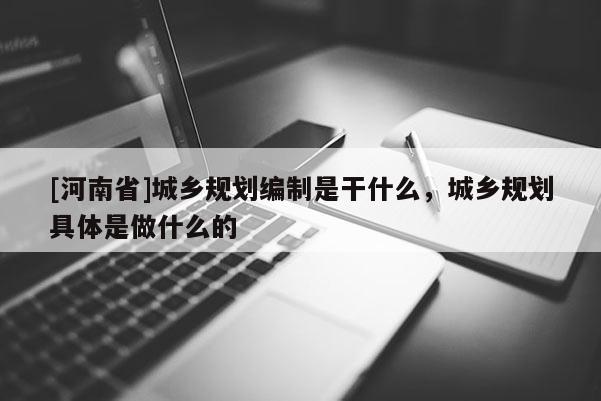 [河南省]城鄉規劃編制是干什么，城鄉規劃具體是做什么的
