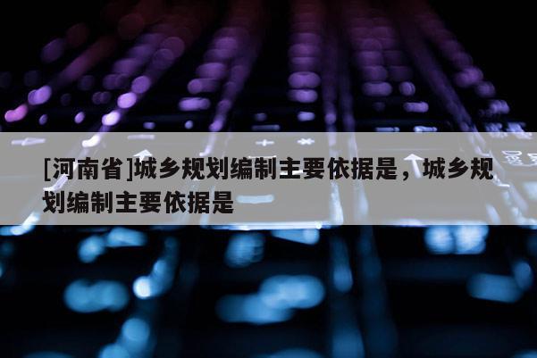 [河南省]城鄉規劃編制主要依據是，城鄉規劃編制主要依據是