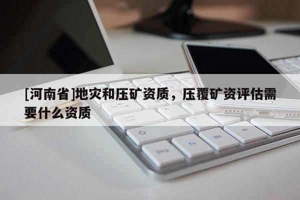 [河南省]地災和壓礦資質，壓覆礦資評估需要什么資質