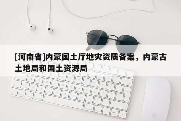 [河南省]內(nèi)蒙國土廳地災(zāi)資質(zhì)備案，內(nèi)蒙古土地局和國土資源局