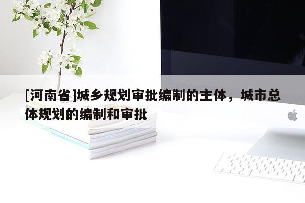 [河南省]城鄉規劃審批編制的主體，城市總體規劃的編制和審批