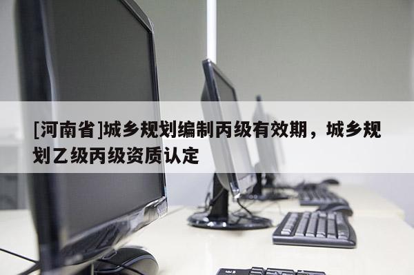 [河南省]城鄉規劃編制丙級有效期，城鄉規劃乙級丙級資質認定