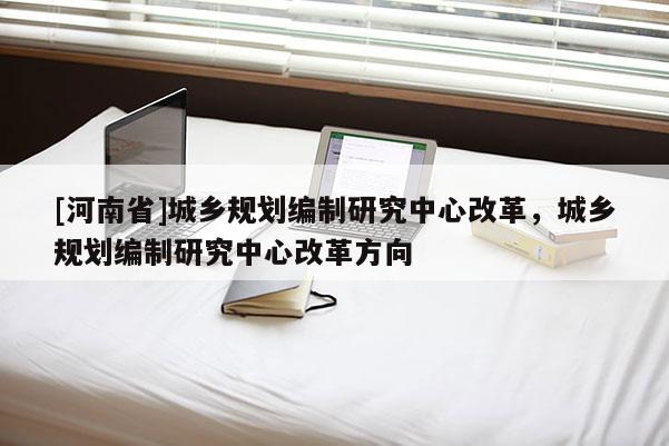 [河南省]城鄉規劃編制研究中心改革，城鄉規劃編制研究中心改革方向