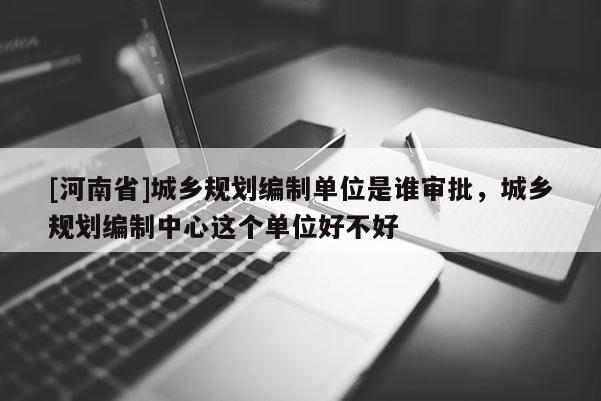 [河南省]城鄉規劃編制單位是誰審批，城鄉規劃編制中心這個單位好不好