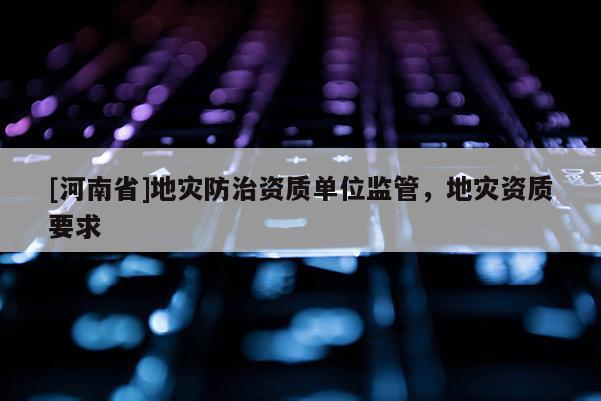 [河南省]地災防治資質單位監管，地災資質要求