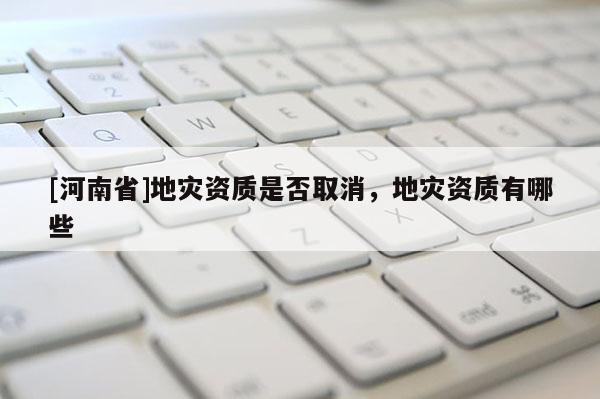 [河南省]地災(zāi)資質(zhì)是否取消，地災(zāi)資質(zhì)有哪些