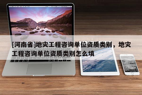 [河南省]地災工程咨詢單位資質類別，地災工程咨詢單位資質類別怎么填