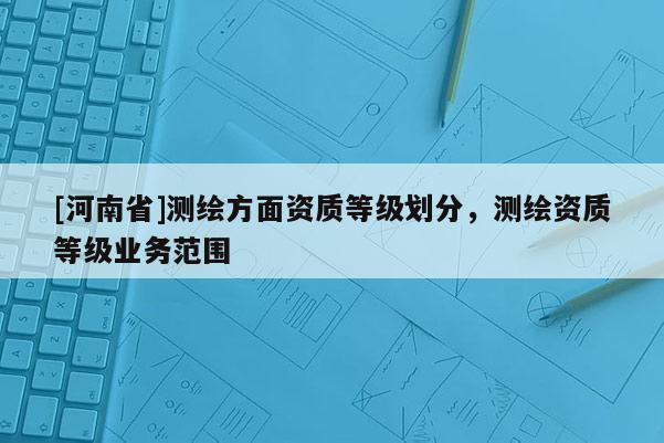 [河南省]測繪方面資質等級劃分，測繪資質等級業務范圍