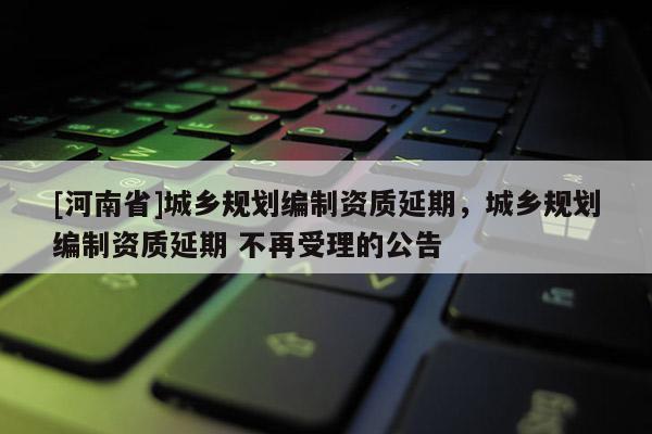 [河南省]城鄉規劃編制資質延期，城鄉規劃編制資質延期 不再受理的公告