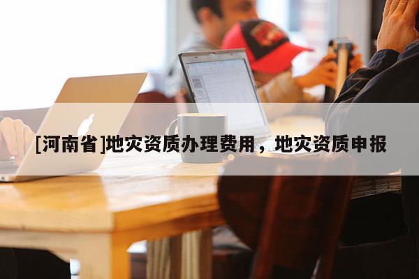 [河南省]地災資質辦理費用，地災資質申報