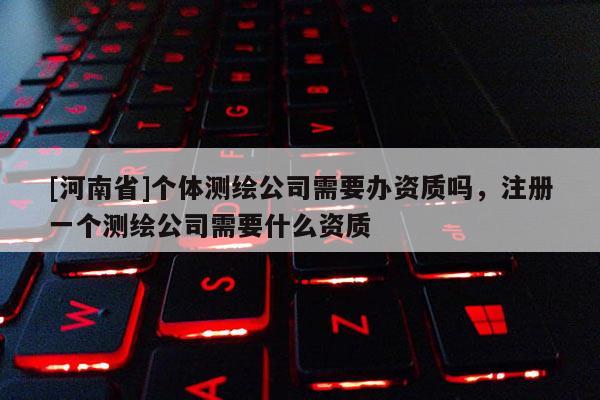 [河南省]個體測繪公司需要辦資質嗎，注冊一個測繪公司需要什么資質