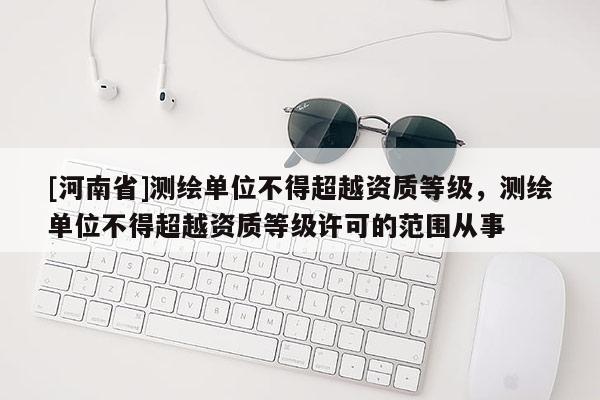 [河南省]測繪單位不得超越資質等級，測繪單位不得超越資質等級許可的范圍從事