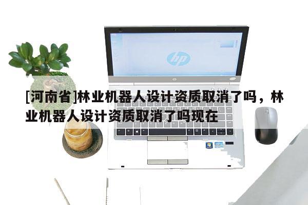 [河南省]林業機器人設計資質取消了嗎，林業機器人設計資質取消了嗎現在