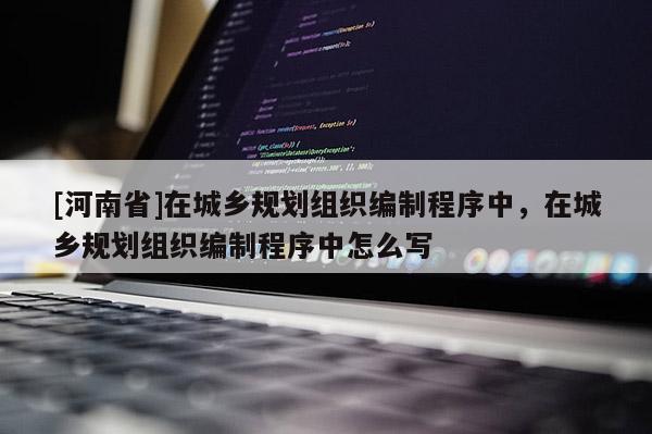 [河南省]在城鄉規劃組織編制程序中，在城鄉規劃組織編制程序中怎么寫