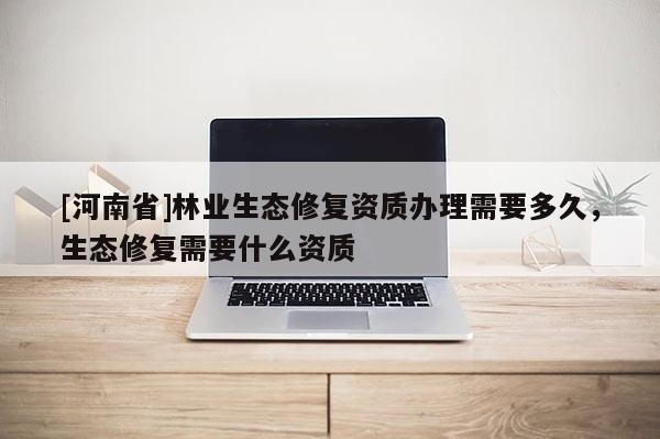 [河南省]林業生態修復資質辦理需要多久，生態修復需要什么資質