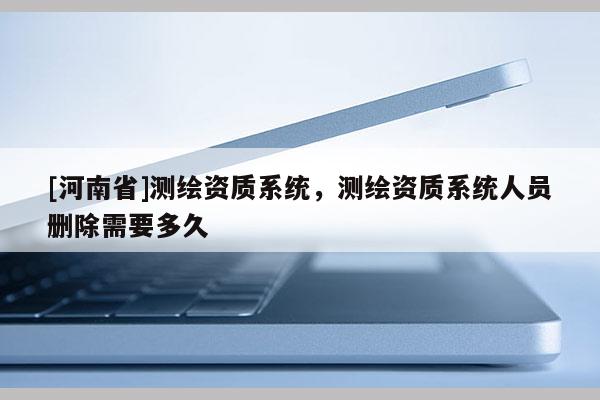 [河南省]測繪資質系統，測繪資質系統人員刪除需要多久