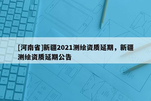 [河南省]新疆2021測繪資質(zhì)延期，新疆測繪資質(zhì)延期公告