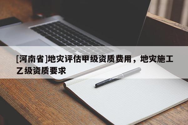 [河南省]地災評估甲級資質費用，地災施工乙級資質要求