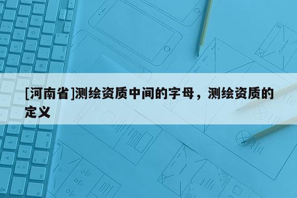 [河南省]測繪資質中間的字母，測繪資質的定義