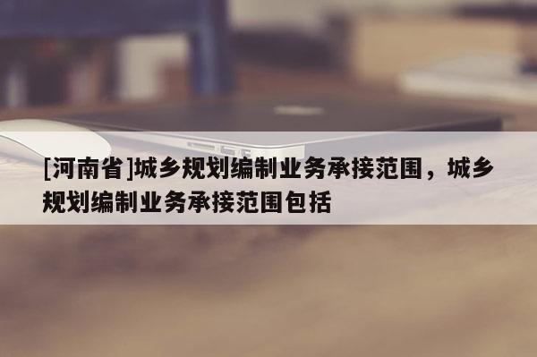 [河南省]城鄉規劃編制業務承接范圍，城鄉規劃編制業務承接范圍包括