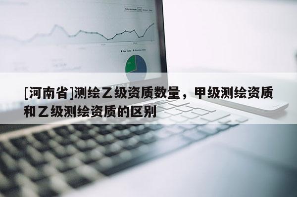 [河南省]測繪乙級資質數量，甲級測繪資質和乙級測繪資質的區別