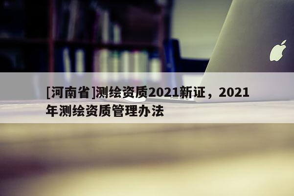 [河南省]測繪資質2021新證，2021年測繪資質管理辦法
