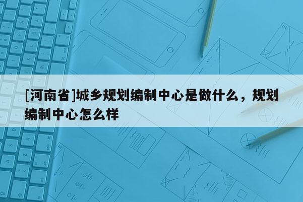 [河南省]城鄉(xiāng)規(guī)劃編制中心是做什么，規(guī)劃編制中心怎么樣